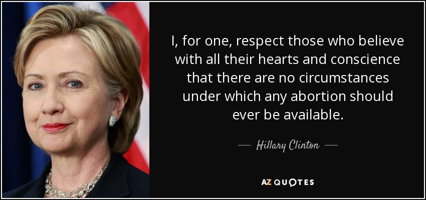 I, for one, respect those who believe with all their hearts and conscience that there are no circumstances under which any abortion should ever be available. - Hillary Clinton
