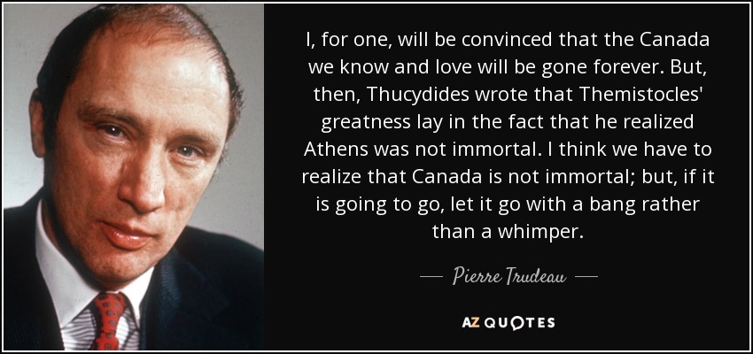 I, for one, will be convinced that the Canada we know and love will be gone forever. But, then, Thucydides wrote that Themistocles' greatness lay in the fact that he realized Athens was not immortal. I think we have to realize that Canada is not immortal; but, if it is going to go, let it go with a bang rather than a whimper. - Pierre Trudeau