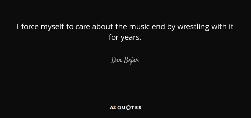 I force myself to care about the music end by wrestling with it for years. - Dan Bejar