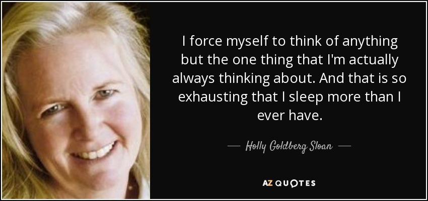 I force myself to think of anything but the one thing that I'm actually always thinking about. And that is so exhausting that I sleep more than I ever have. - Holly Goldberg Sloan