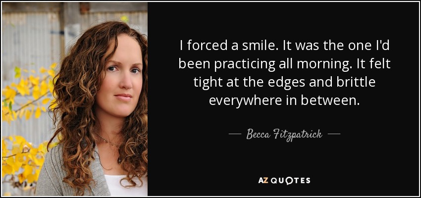 I forced a smile. It was the one I'd been practicing all morning. It felt tight at the edges and brittle everywhere in between. - Becca Fitzpatrick