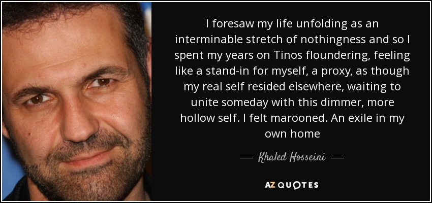 I foresaw my life unfolding as an interminable stretch of nothingness and so I spent my years on Tinos floundering, feeling like a stand-in for myself, a proxy, as though my real self resided elsewhere, waiting to unite someday with this dimmer, more hollow self. I felt marooned. An exile in my own home - Khaled Hosseini