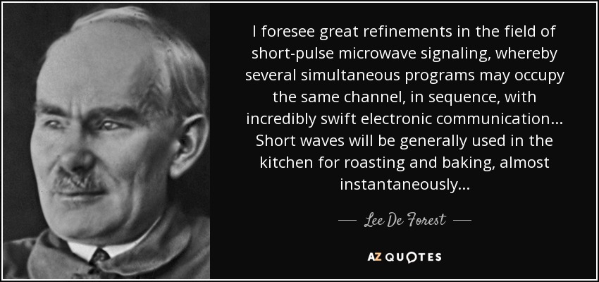 I foresee great refinements in the field of short-pulse microwave signaling, whereby several simultaneous programs may occupy the same channel, in sequence, with incredibly swift electronic communication... Short waves will be generally used in the kitchen for roasting and baking, almost instantaneously... - Lee De Forest