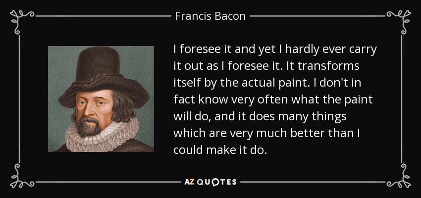 I foresee it and yet I hardly ever carry it out as I foresee it. It transforms itself by the actual paint. I don't in fact know very often what the paint will do, and it does many things which are very much better than I could make it do. - Francis Bacon