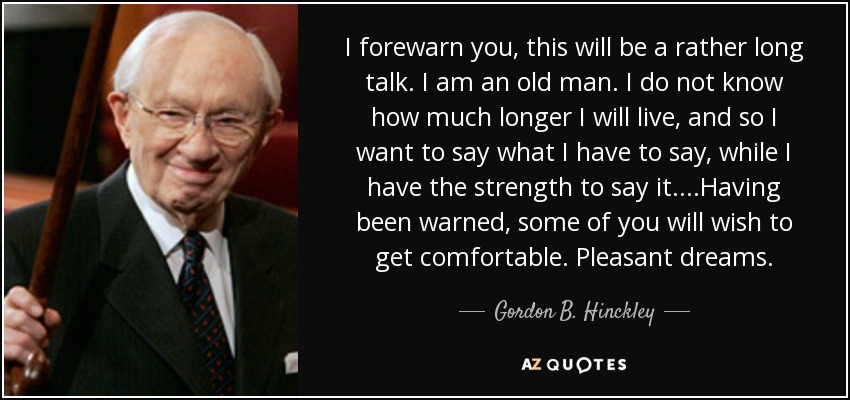 I forewarn you, this will be a rather long talk. I am an old man. I do not know how much longer I will live, and so I want to say what I have to say, while I have the strength to say it. ...Having been warned, some of you will wish to get comfortable. Pleasant dreams. - Gordon B. Hinckley