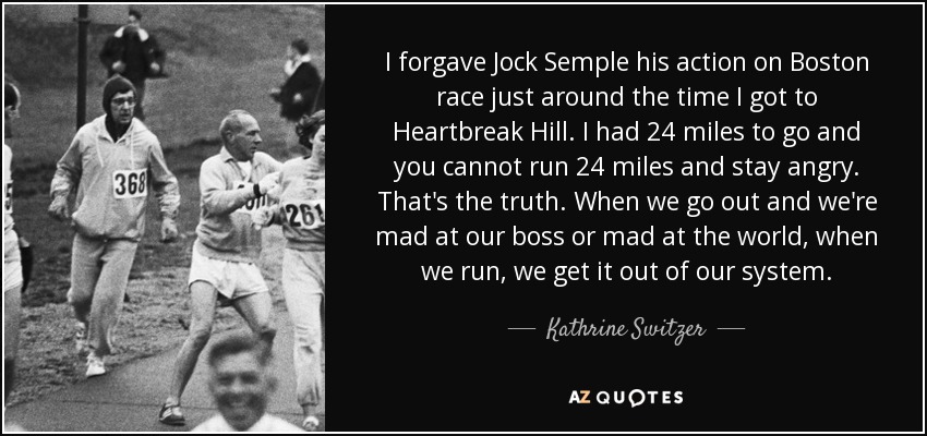 I forgave Jock Semple his action on Boston race just around the time I got to Heartbreak Hill. I had 24 miles to go and you cannot run 24 miles and stay angry. That's the truth. When we go out and we're mad at our boss or mad at the world, when we run, we get it out of our system. - Kathrine Switzer