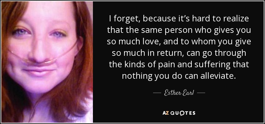 I forget, because it’s hard to realize that the same person who gives you so much love, and to whom you give so much in return, can go through the kinds of pain and suffering that nothing you do can alleviate. - Esther Earl