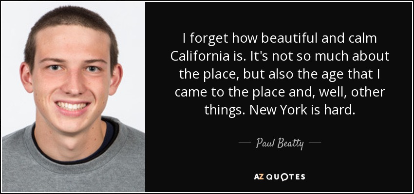 I forget how beautiful and calm California is. It's not so much about the place, but also the age that I came to the place and, well, other things. New York is hard. - Paul Beatty