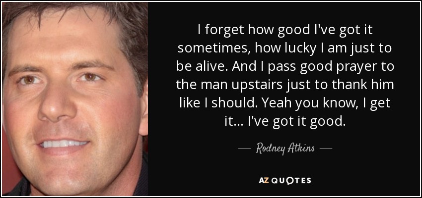 I forget how good I've got it sometimes, how lucky I am just to be alive. And I pass good prayer to the man upstairs just to thank him like I should. Yeah you know, I get it... I've got it good. - Rodney Atkins