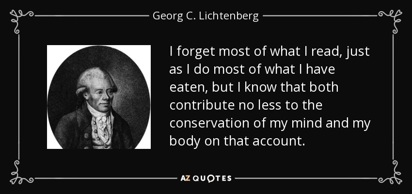 I forget most of what I read, just as I do most of what I have eaten, but I know that both contribute no less to the conservation of my mind and my body on that account. - Georg C. Lichtenberg