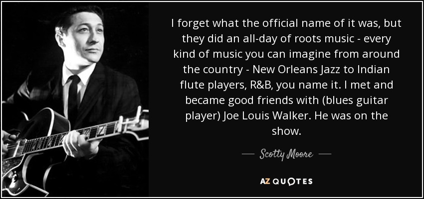 I forget what the official name of it was, but they did an all-day of roots music - every kind of music you can imagine from around the country - New Orleans Jazz to Indian flute players, R&B, you name it. I met and became good friends with (blues guitar player) Joe Louis Walker. He was on the show. - Scotty Moore
