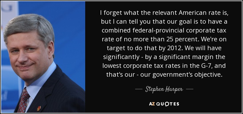 I forget what the relevant American rate is, but I can tell you that our goal is to have a combined federal-provincial corporate tax rate of no more than 25 percent. We're on target to do that by 2012. We will have significantly - by a significant margin the lowest corporate tax rates in the G-7, and that's our - our government's objective. - Stephen Harper