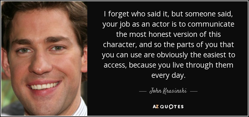 I forget who said it, but someone said, your job as an actor is to communicate the most honest version of this character, and so the parts of you that you can use are obviously the easiest to access, because you live through them every day. - John Krasinski