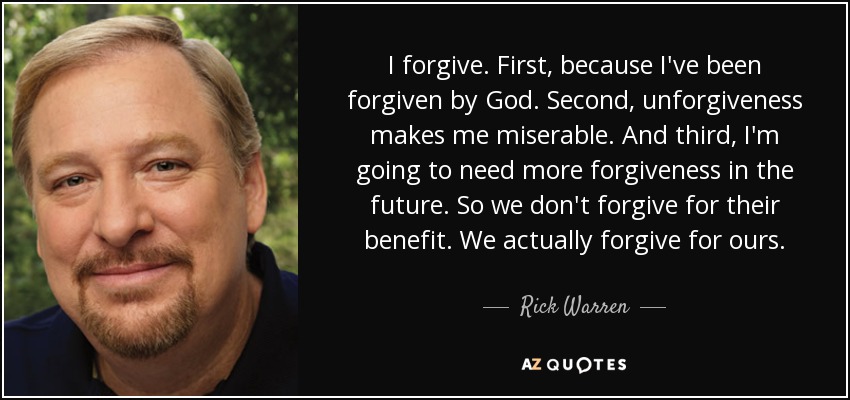I forgive. First, because I've been forgiven by God. Second, unforgiveness makes me miserable. And third, I'm going to need more forgiveness in the future. So we don't forgive for their benefit. We actually forgive for ours. - Rick Warren