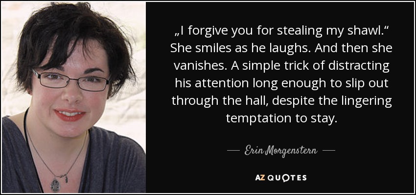 „I forgive you for stealing my shawl.“ She smiles as he laughs. And then she vanishes. A simple trick of distracting his attention long enough to slip out through the hall, despite the lingering temptation to stay. - Erin Morgenstern