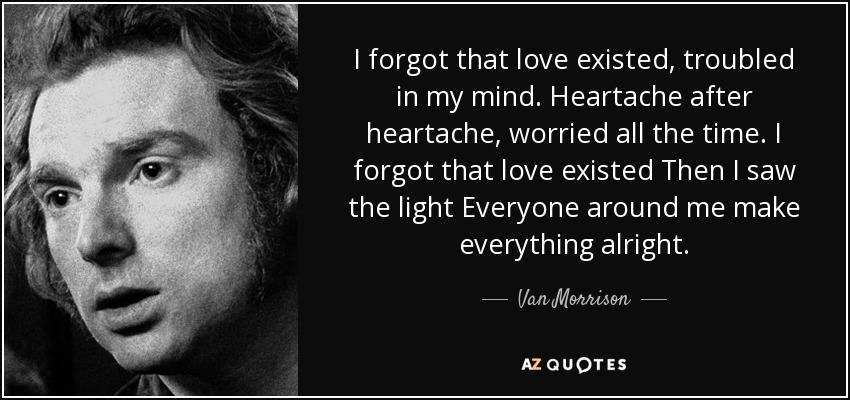 I forgot that love existed, troubled in my mind. Heartache after heartache, worried all the time. I forgot that love existed Then I saw the light Everyone around me make everything alright. - Van Morrison