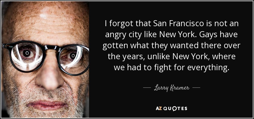 I forgot that San Francisco is not an angry city like New York. Gays have gotten what they wanted there over the years, unlike New York, where we had to fight for everything. - Larry Kramer