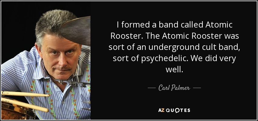 I formed a band called Atomic Rooster. The Atomic Rooster was sort of an underground cult band, sort of psychedelic. We did very well. - Carl Palmer