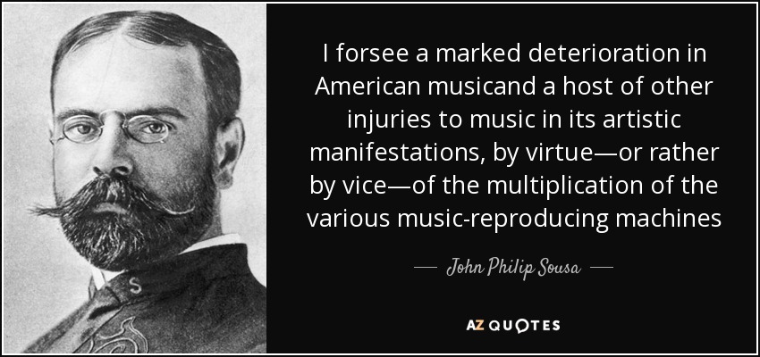 I forsee a marked deterioration in American musicand a host of other injuries to music in its artistic manifestations, by virtue—or rather by vice—of the multiplication of the various music-reproducing machines - John Philip Sousa