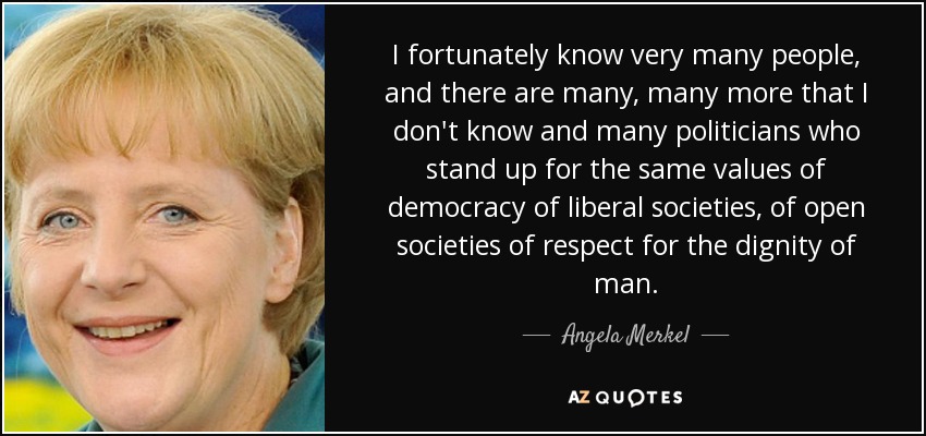 I fortunately know very many people, and there are many, many more that I don't know and many politicians who stand up for the same values of democracy of liberal societies, of open societies of respect for the dignity of man. - Angela Merkel