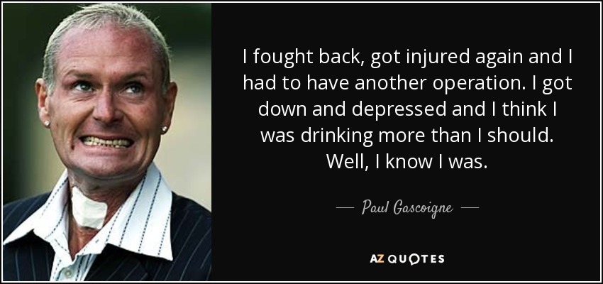 I fought back, got injured again and I had to have another operation. I got down and depressed and I think I was drinking more than I should. Well, I know I was. - Paul Gascoigne