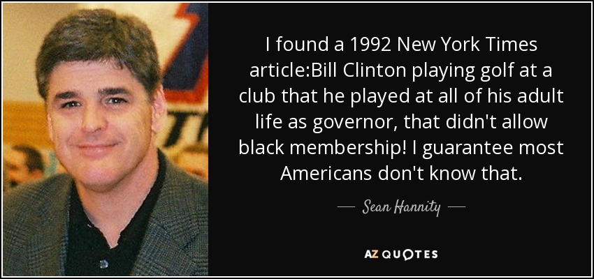 I found a 1992 New York Times article:Bill Clinton playing golf at a club that he played at all of his adult life as governor, that didn't allow black membership! I guarantee most Americans don't know that. - Sean Hannity