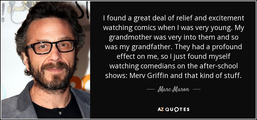 I found a great deal of relief and excitement watching comics when I was very young. My grandmother was very into them and so was my grandfather. They had a profound effect on me, so I just found myself watching comedians on the after-school shows: Merv Griffin and that kind of stuff. - Marc Maron