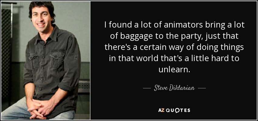 I found a lot of animators bring a lot of baggage to the party, just that there's a certain way of doing things in that world that's a little hard to unlearn. - Steve Dildarian