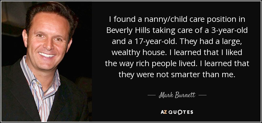 I found a nanny/child care position in Beverly Hills taking care of a 3-year-old and a 17-year-old. They had a large, wealthy house. I learned that I liked the way rich people lived. I learned that they were not smarter than me. - Mark Burnett