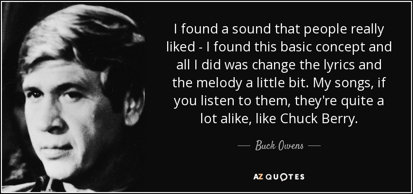 I found a sound that people really liked - I found this basic concept and all I did was change the lyrics and the melody a little bit. My songs, if you listen to them, they're quite a lot alike, like Chuck Berry. - Buck Owens