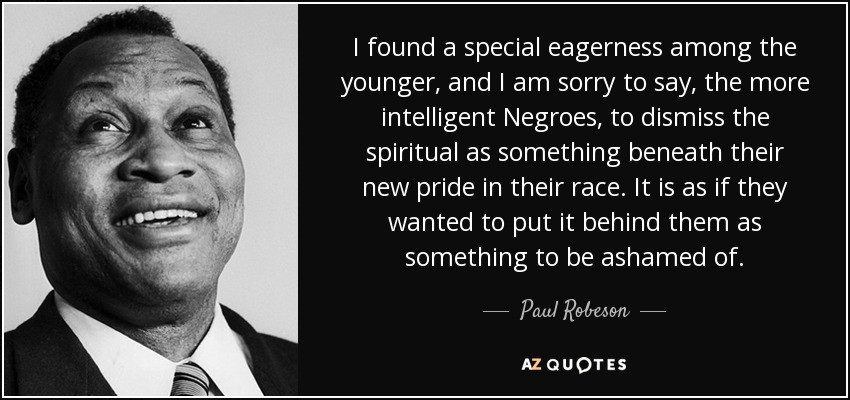 I found a special eagerness among the younger, and I am sorry to say, the more intelligent Negroes, to dismiss the spiritual as something beneath their new pride in their race. It is as if they wanted to put it behind them as something to be ashamed of. - Paul Robeson