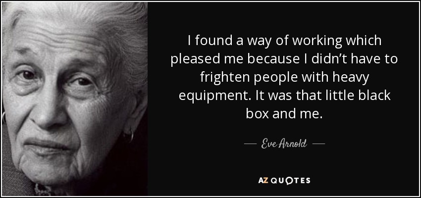 I found a way of working which pleased me because I didn’t have to frighten people with heavy equipment. It was that little black box and me. - Eve Arnold