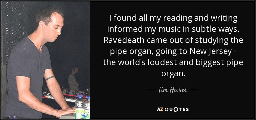 I found all my reading and writing informed my music in subtle ways. Ravedeath came out of studying the pipe organ, going to New Jersey - the world's loudest and biggest pipe organ. - Tim Hecker