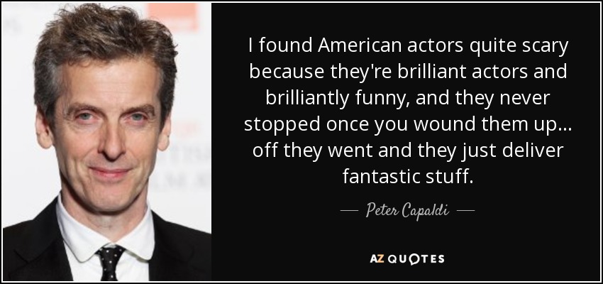 I found American actors quite scary because they're brilliant actors and brilliantly funny, and they never stopped once you wound them up... off they went and they just deliver fantastic stuff. - Peter Capaldi