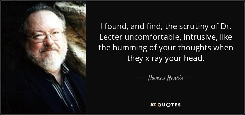 I found, and find, the scrutiny of Dr. Lecter uncomfortable, intrusive, like the humming of your thoughts when they x-ray your head. - Thomas Harris