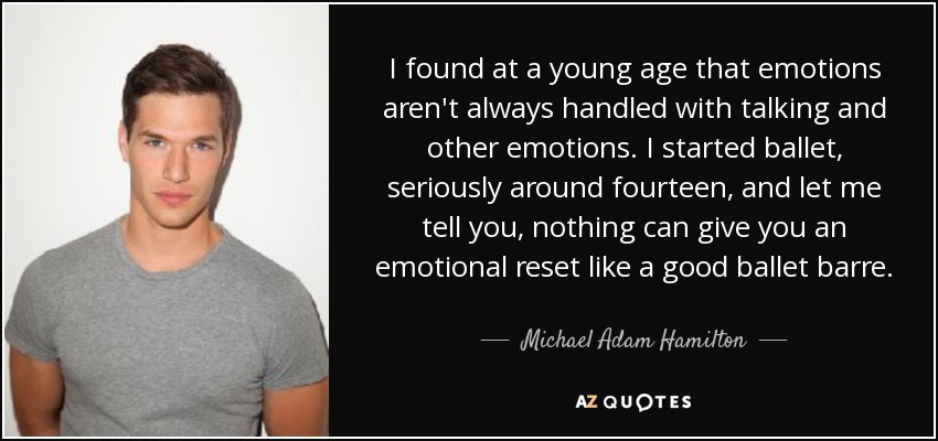 I found at a young age that emotions aren't always handled with talking and other emotions. I started ballet, seriously around fourteen, and let me tell you, nothing can give you an emotional reset like a good ballet barre. - Michael Adam Hamilton