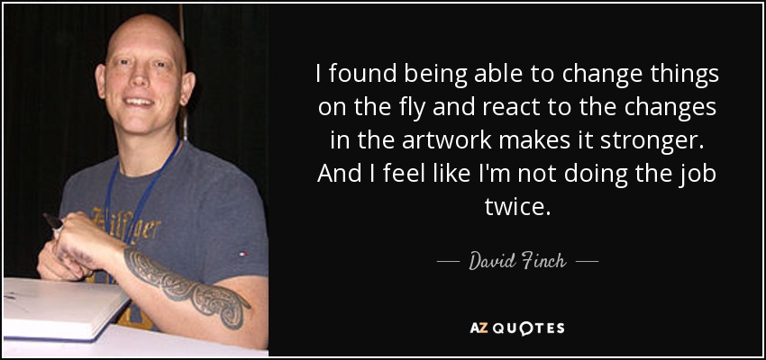 I found being able to change things on the fly and react to the changes in the artwork makes it stronger. And I feel like I'm not doing the job twice. - David Finch