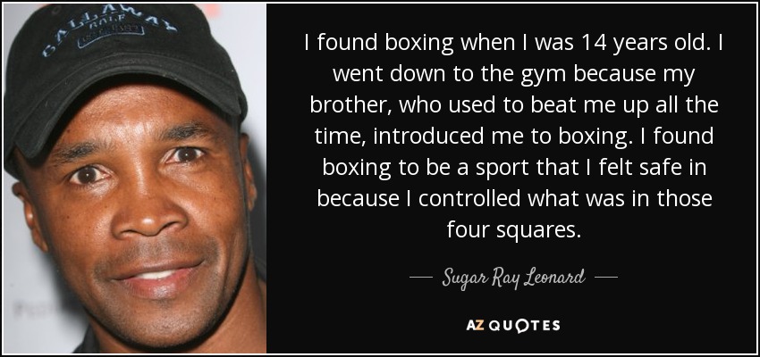 I found boxing when I was 14 years old. I went down to the gym because my brother, who used to beat me up all the time, introduced me to boxing. I found boxing to be a sport that I felt safe in because I controlled what was in those four squares. - Sugar Ray Leonard