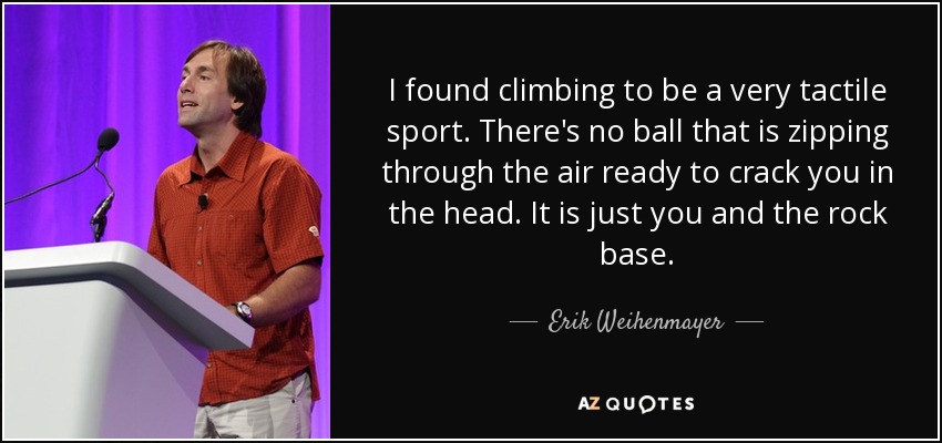 I found climbing to be a very tactile sport. There's no ball that is zipping through the air ready to crack you in the head. It is just you and the rock base. - Erik Weihenmayer