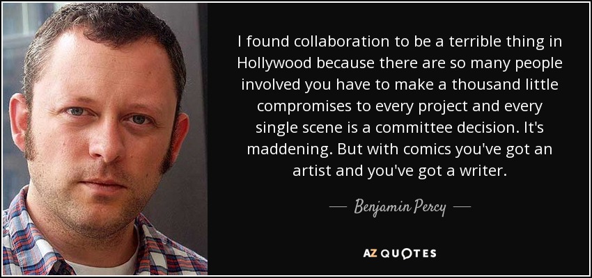 I found collaboration to be a terrible thing in Hollywood because there are so many people involved you have to make a thousand little compromises to every project and every single scene is a committee decision. It's maddening. But with comics you've got an artist and you've got a writer. - Benjamin Percy