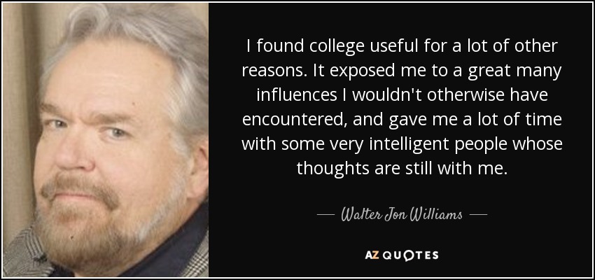 I found college useful for a lot of other reasons. It exposed me to a great many influences I wouldn't otherwise have encountered, and gave me a lot of time with some very intelligent people whose thoughts are still with me. - Walter Jon Williams