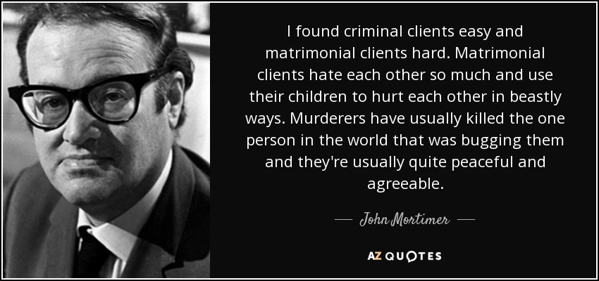 I found criminal clients easy and matrimonial clients hard. Matrimonial clients hate each other so much and use their children to hurt each other in beastly ways. Murderers have usually killed the one person in the world that was bugging them and they're usually quite peaceful and agreeable. - John Mortimer