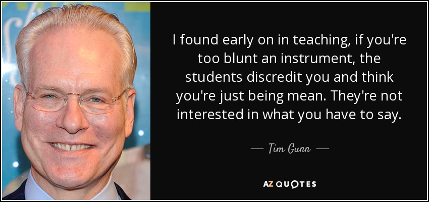 I found early on in teaching, if you're too blunt an instrument, the students discredit you and think you're just being mean. They're not interested in what you have to say. - Tim Gunn