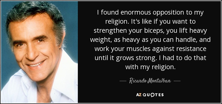 I found enormous opposition to my religion. It's like if you want to strengthen your biceps, you lift heavy weight, as heavy as you can handle, and work your muscles against resistance until it grows strong. I had to do that with my religion. - Ricardo Montalban