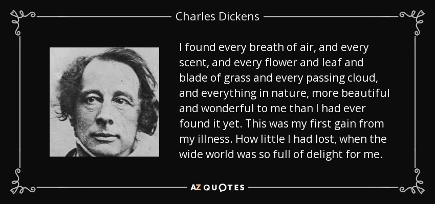 I found every breath of air, and every scent, and every flower and leaf and blade of grass and every passing cloud, and everything in nature, more beautiful and wonderful to me than I had ever found it yet. This was my first gain from my illness. How little I had lost, when the wide world was so full of delight for me. - Charles Dickens