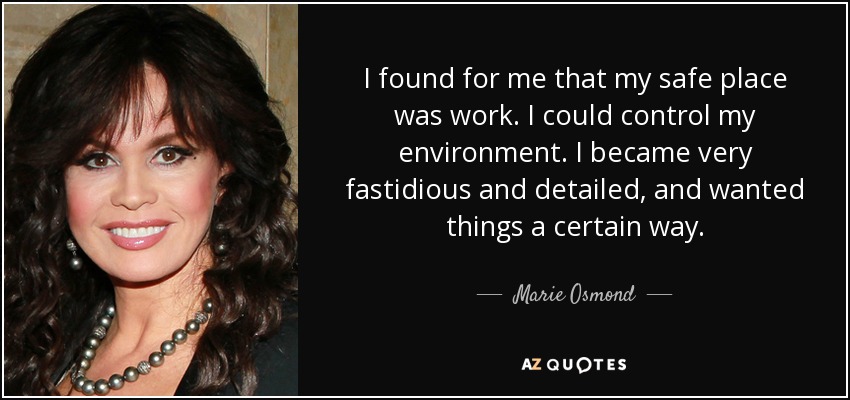 I found for me that my safe place was work. I could control my environment. I became very fastidious and detailed, and wanted things a certain way. - Marie Osmond