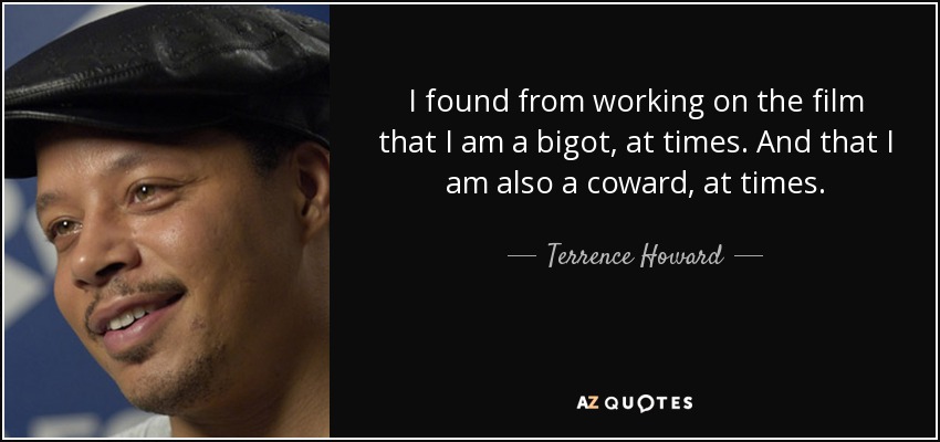 I found from working on the film that I am a bigot, at times. And that I am also a coward, at times. - Terrence Howard