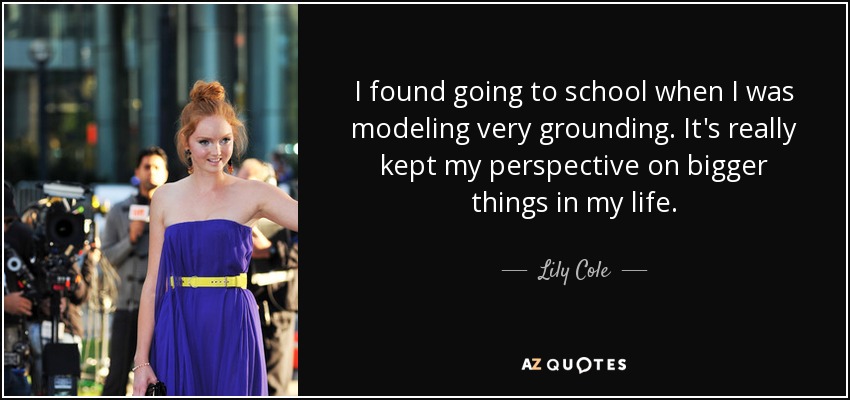 I found going to school when I was modeling very grounding. It's really kept my perspective on bigger things in my life. - Lily Cole