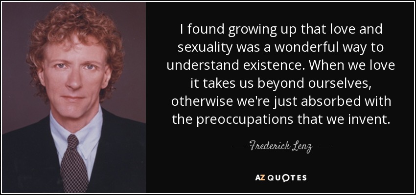 I found growing up that love and sexuality was a wonderful way to understand existence. When we love it takes us beyond ourselves, otherwise we're just absorbed with the preoccupations that we invent. - Frederick Lenz