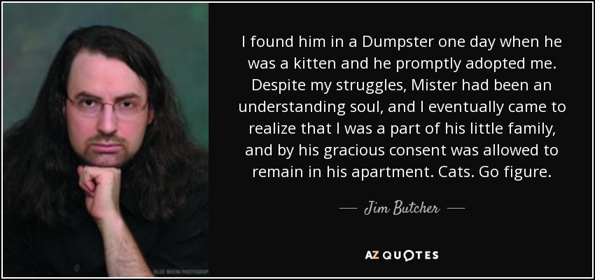 I found him in a Dumpster one day when he was a kitten and he promptly adopted me. Despite my struggles, Mister had been an understanding soul, and I eventually came to realize that I was a part of his little family, and by his gracious consent was allowed to remain in his apartment. Cats. Go figure. - Jim Butcher